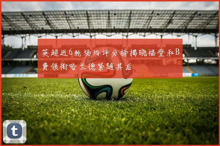 英超近6轮场均评分榜揭晓福登和B费领衔哈兰德紧随其后