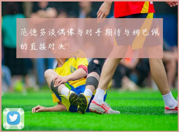 范德芬谈偶像与对手期待与姆巴佩的直接对决