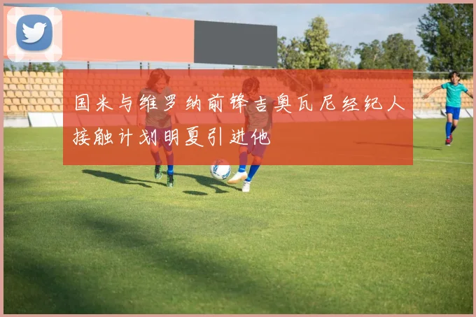 国米与维罗纳前锋吉奥瓦尼经纪人接触计划明夏引进他