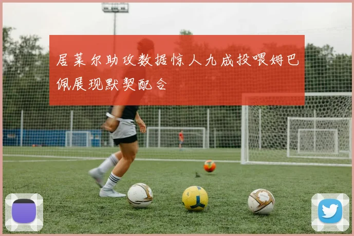 居莱尔助攻数据惊人九成投喂姆巴佩展现默契配合