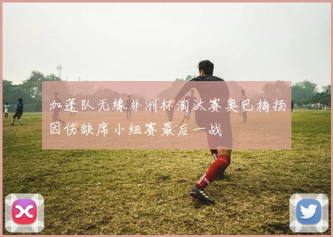 加蓬队无缘非洲杯淘汰赛奥巴梅扬因伤缺席小组赛最后一战