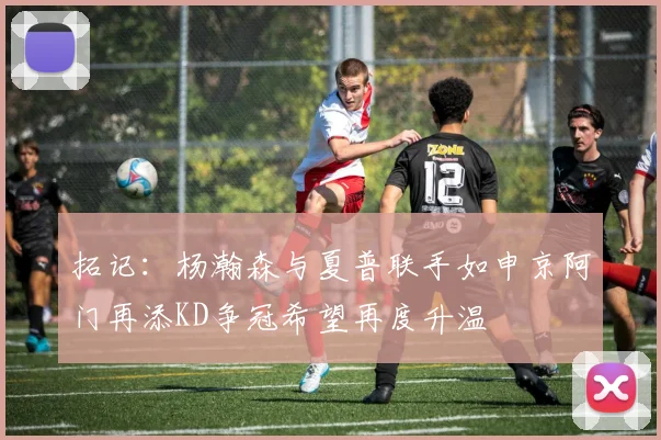 拓记：杨瀚森与夏普联手如申京阿门再添KD争冠希望再度升温