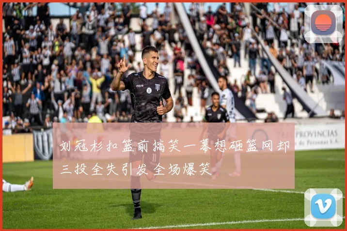 刘冠杉扣篮前搞笑一幕想砸篮网却三投全失引发全场爆笑