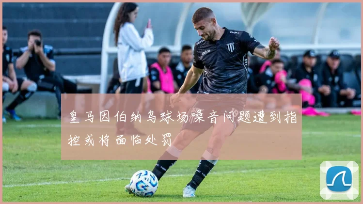 皇马因伯纳乌球场噪音问题遭到指控或将面临处罚