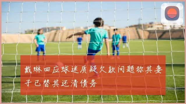 戴琳回应球迷质疑欠款问题称其妻子已替其还清债务