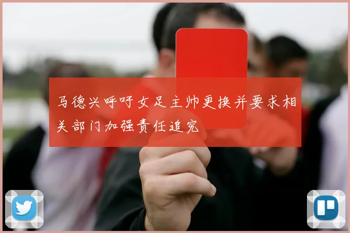 马德兴呼吁女足主帅更换并要求相关部门加强责任追究
