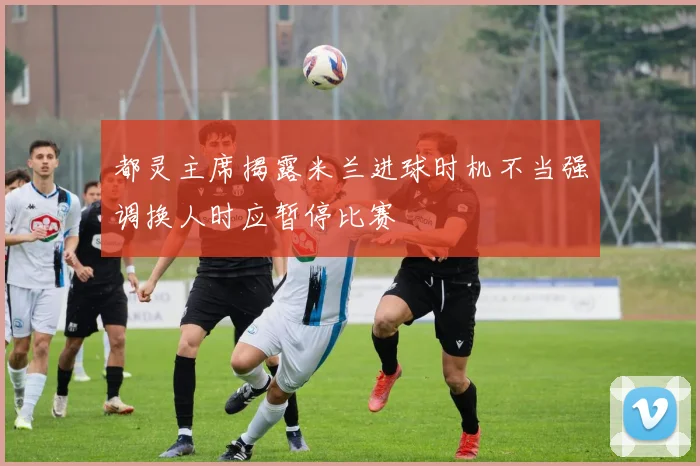 都灵主席揭露米兰进球时机不当强调换人时应暂停比赛