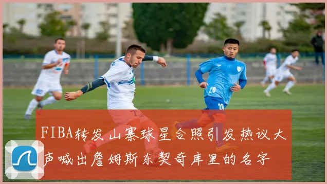 FIBA转发山寨球星合照引发热议大声喊出詹姆斯东契奇库里的名字