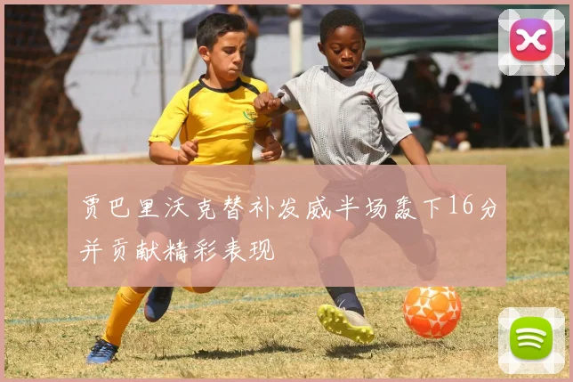 贾巴里沃克替补发威半场轰下16分并贡献精彩表现
