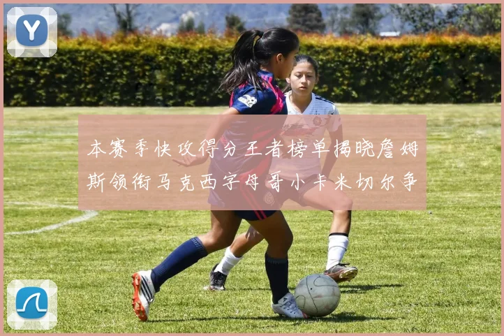 本赛季快攻得分王者榜单揭晓詹姆斯领衔马克西字母哥小卡米切尔争辉