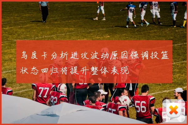 乌度卡分析进攻波动原因强调投篮状态回归将提升整体表现