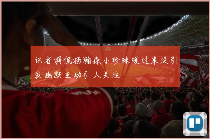 记者调侃杨瀚森小珍珠缓过来没引发幽默互动引人关注
