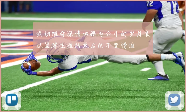 武切维奇深情回顾与公牛的岁月表达篮球生涯结束后的不变情谊