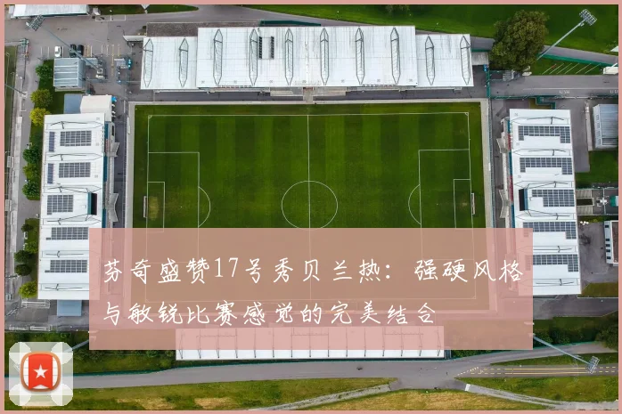 芬奇盛赞17号秀贝兰热：强硬风格与敏锐比赛感觉的完美结合