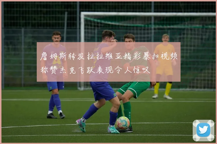 詹姆斯转发拉拉维亚精彩暴扣视频称赞杰克飞跃表现令人惊叹