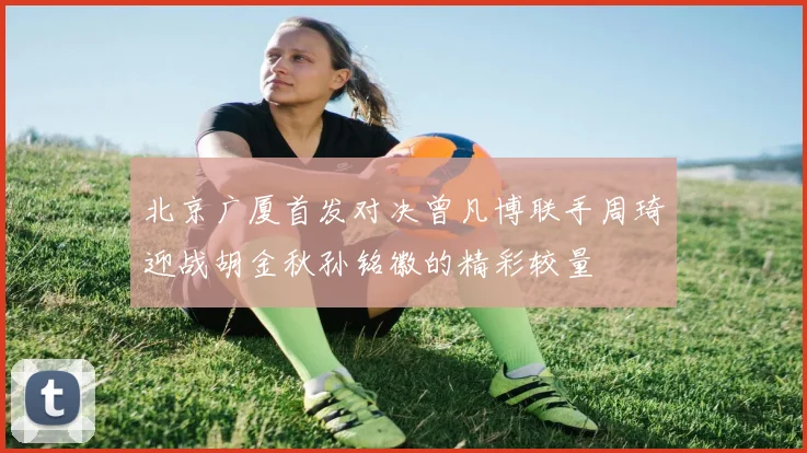 北京广厦首发对决曾凡博联手周琦迎战胡金秋孙铭徽的精彩较量