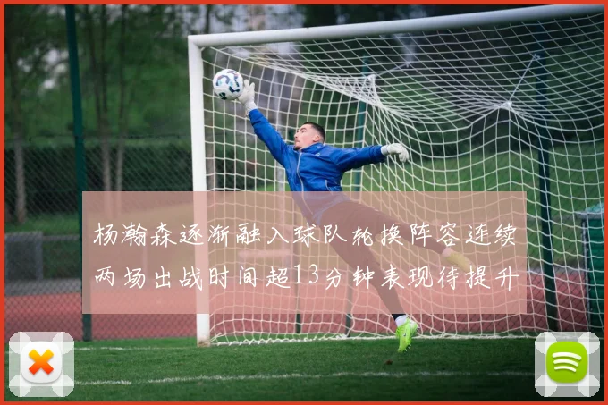 杨瀚森逐渐融入球队轮换阵容连续两场出战时间超13分钟表现待提升