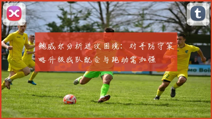 鲍威尔分析进攻困境：对手防守策略升级我队配合与跑动需加强