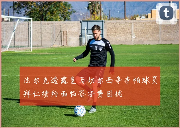 法尔克透露皇马切尔西争夺帕球员拜仁续约面临签字费困扰