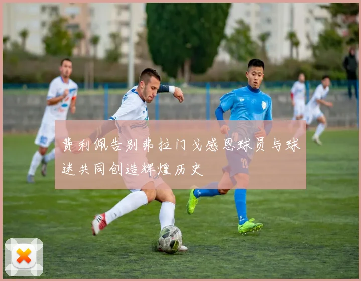 费利佩告别弗拉门戈感恩球员与球迷共同创造辉煌历史