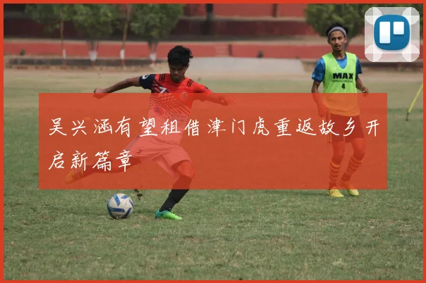 吴兴涵有望租借津门虎重返故乡开启新篇章