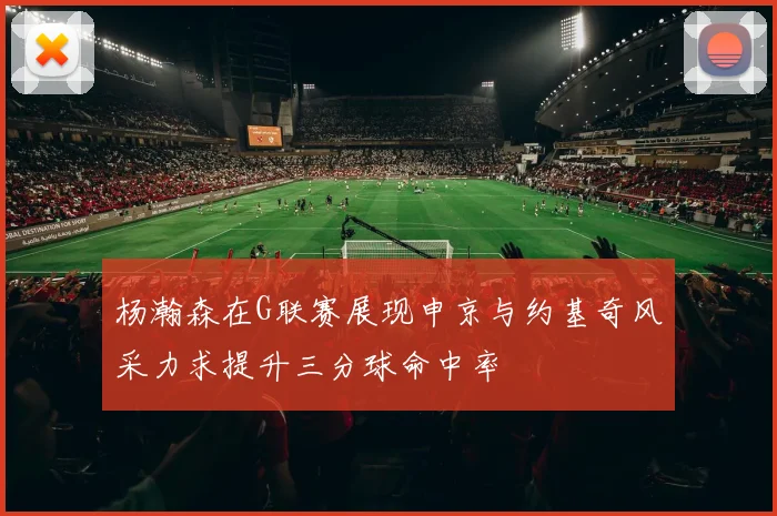 杨瀚森在G联赛展现申京与约基奇风采力求提升三分球命中率