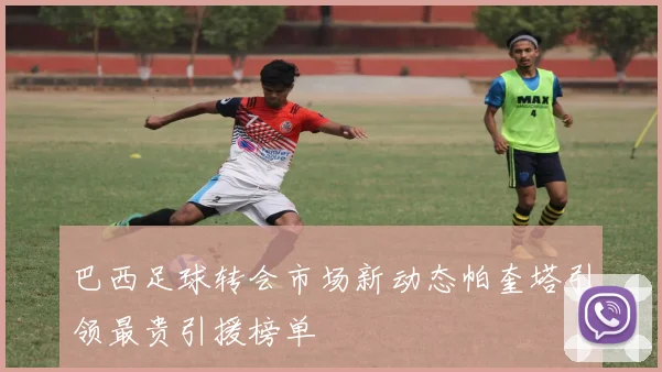 巴西足球转会市场新动态帕奎塔引领最贵引援榜单