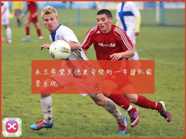 米兰希望莫德里奇续约一年留队前景乐观