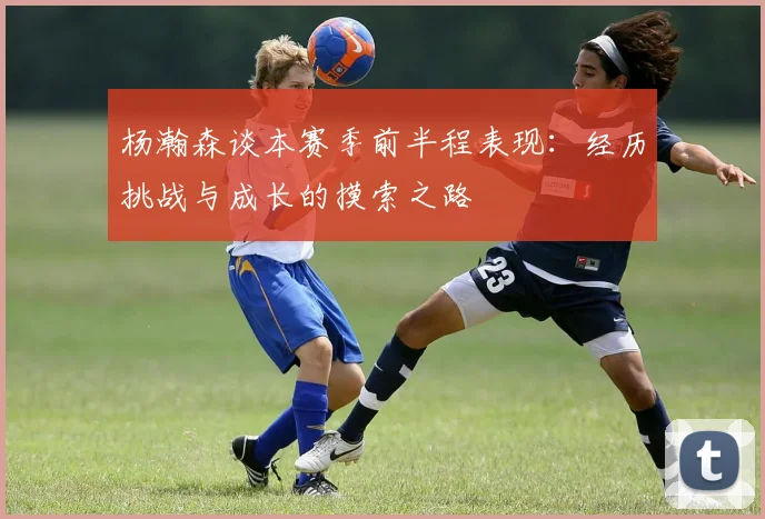 杨瀚森谈本赛季前半程表现：经历挑战与成长的摸索之路