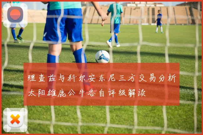 理查兹与科尔安东尼三方交易分析太阳雄鹿公牛各自评级解读