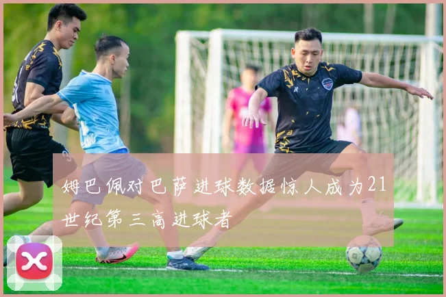姆巴佩对巴萨进球数据惊人成为21世纪第三高进球者