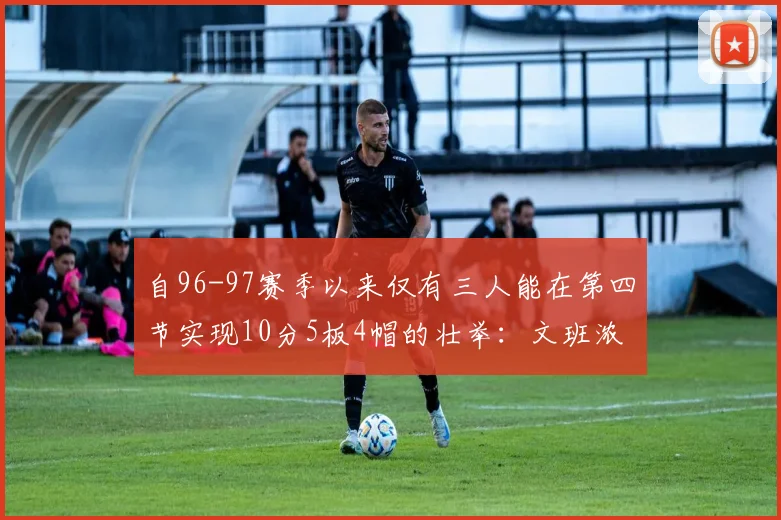 自96-97赛季以来仅有三人能在第四节实现10分5板4帽的壮举：文班浓眉伍德