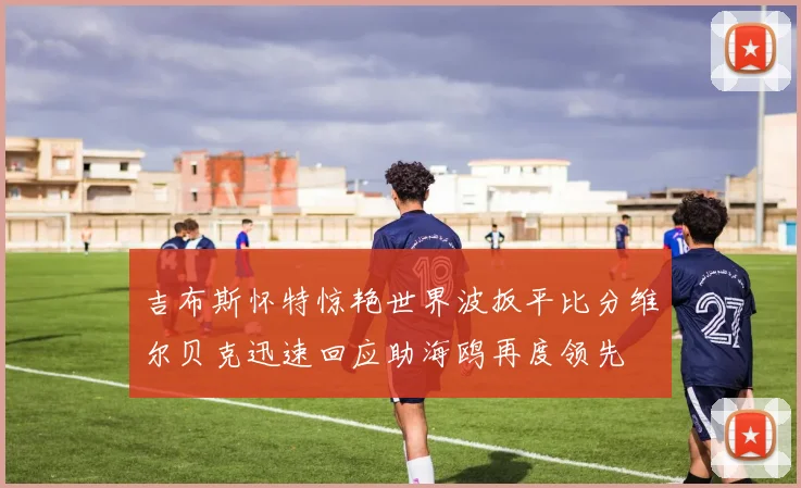 吉布斯怀特惊艳世界波扳平比分维尔贝克迅速回应助海鸥再度领先