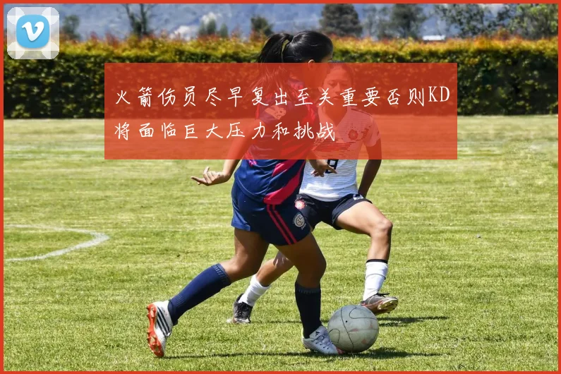 火箭伤员尽早复出至关重要否则KD将面临巨大压力和挑战